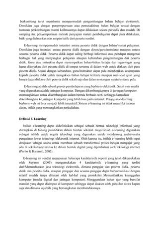 berkembang turut membantu mempermudah pengembangan bahan belajar elektronik.
Demikian juga dengan penyempurnaan atau pemutakhiran bahan belajar sesuai dengan
tuntutan perkembangan materi keilmuannya dapat dilakukan secara periodik dan mudah. Di
samping itu, penyempurnaan metode penyajian materi pembelajaran dapat pula dilakukan,
baik yang didasarkan atas umpan balik dari peserta sendiri.
E-learning mempermudah interaksi antara peserta didik dengan bahan/materi pelajaran.
Demikian juga interaksi antara peserta didik dengan dosen/guru/instruktur maupun antara
sesama peserta didik. Peserta didik dapat saling berbagi informasi atau pendapat mengenai
berbagai hal yang menyangkut pelajaran ataupun kebutuhan pengembangan diri peserta
didik. Guru atau instruktur dapat menempatkan bahan-bahan belajar dan tugas-tugas yang
harus dikerjakan oleh peserta didik di tempat tertentu di dalam web untuk diakses oleh para
peserta didik. Sesuai dengan kebutuhan, guru/instruktur dapat pula memberikan kesempatan
kepada peserta didik untuk mengakses bahan belajar tertentu maupun soal-soal ujian yang
hanya dapat diakses oleh peserta didik sekali saja dan dalam rentangan waktu tertentu pula.
E-learning adalah sebuah proses pembelajaran yang berbasis elektronik. Salah satu media
yang digunakan adalah jaringan komputer. Dengan dikembangkannya di jaringan komputer
memungkinkan untuk dikembangkan dalam bentuk berbasis web, sehingga kemudian
dikembangkan ke jaringan komputer yang lebih luas yaitu internet. Penyajian e-learning
berbasis web ini bisa menjadi lebih interaktif. Sistem e-learning ini tidak memiliki batasan
akses, inilah yang memungkinkan perkuliahan.
Definisi E-Learning
Istilah e-learning dapat didefinisikan sebagai sebuah bentuk teknologi informasi yang
diterapkan di bidang pendidikan dalam bentuk sekolah maya.Istilah e-learning digunakan
sebagai istilah untuk segala teknologi yang digunakan untuk mendukung usaha-usaha
pengajaran lewat teknologi elektronik internet. Oleh karena itu, istilah e-learning lebih tepat
ditujukan sebagai usaha untuk membuat sebuah transformasi proses belajar mengajar yang
ada di sekolah/universitas ke dalam bentuk digital yang dijembatani oleh teknologi internet
(Purbo & Hartanto, 2002).
E-learning ini sendiri mempunyai beberapa karakteristik seperti yang telah dikemukakan
oleh Suyanto (2005) mengemukakan 4 karakteristik e-learning yang terdiri
dari:Memanfaatkan jasa teknologi elektronik, dimana pengajar dan peserta didik, peserta
didik dan peserta didik, ataupun pengajar dan sesama pengajar dapat berkomunikasi dengan
relatif mudah tanpa dibatasi oleh hal-hal yang protokoler. Memanfaatkan keunggulan
komputer (media digital dan jaringan komputer). Menggunakan bahan ajar yang bersifat
mandiri yang dapat disimpan di komputer sehingga dapat diakses oleh guru dan siswa kapan
saja dan dimana saja bila yang bersangkutan membutuhkannya.
 