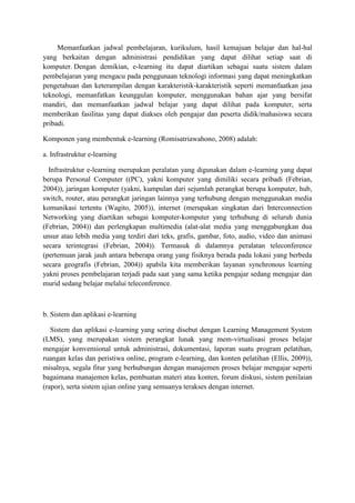 Memanfaatkan jadwal pembelajaran, kurikulum, hasil kemajuan belajar dan hal-hal
yang berkaitan dengan administrasi pendidikan yang dapat dilihat setiap saat di
komputer. Dengan demikian, e-learning itu dapat diartikan sebagai suatu sistem dalam
pembelajaran yang mengacu pada penggunaan teknologi informasi yang dapat meningkatkan
pengetahuan dan keterampilan dengan karakteristik-karakteristik seperti memanfaatkan jasa
teknologi, memanfatkan keunggulan komputer, menggunakan bahan ajar yang bersifat
mandiri, dan memanfaatkan jadwal belajar yang dapat dilihat pada komputer, serta
memberikan fasilitas yang dapat diakses oleh pengajar dan peserta didik/mahasiswa secara
pribadi.
Komponen yang membentuk e-learning (Romisatriawahono, 2008) adalah:
a. Infrastruktur e-learning
Infrastruktur e-learning merupakan peralatan yang digunakan dalam e-learning yang dapat
berupa Personal Computer ((PC), yakni komputer yang dimiliki secara pribadi (Febrian,
2004)), jaringan komputer (yakni, kumpulan dari sejumlah perangkat berupa komputer, hub,
switch, router, atau perangkat jaringan lainnya yang terhubung dengan menggunakan media
komunikasi tertentu (Wagito, 2005)), internet (merupakan singkatan dari Interconnection
Networking yang diartikan sebagai komputer-komputer yang terhubung di seluruh dunia
(Febrian, 2004)) dan perlengkapan multimedia (alat-alat media yang menggabungkan dua
unsur atau lebih media yang terdiri dari teks, grafis, gambar, foto, audio, video dan animasi
secara terintegrasi (Febrian, 2004)). Termasuk di dalamnya peralatan teleconference
(pertemuan jarak jauh antara beberapa orang yang fisiknya berada pada lokasi yang berbeda
secara geografis (Febrian, 2004)) apabila kita memberikan layanan synchronous learning
yakni proses pembelajaran terjadi pada saat yang sama ketika pengajar sedang mengajar dan
murid sedang belajar melalui teleconference.
b. Sistem dan aplikasi e-learning
Sistem dan aplikasi e-learning yang sering disebut dengan Learning Management System
(LMS), yang merupakan sistem perangkat lunak yang mem-virtualisasi proses belajar
mengajar konvensional untuk administrasi, dokumentasi, laporan suatu program pelatihan,
ruangan kelas dan peristiwa online, program e-learning, dan konten pelatihan (Ellis, 2009)),
misalnya, segala fitur yang berhubungan dengan manajemen proses belajar mengajar seperti
bagaimana manajemen kelas, pembuatan materi atau konten, forum diskusi, sistem penilaian
(rapor), serta sistem ujian online yang semuanya terakses dengan internet.
 