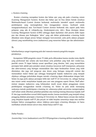 c. Konten e-learning
Konten e-learning merupakan konten dan bahan ajar yang ada pada e-learning sistem
(Learning Management System). Konten dan bahan ajar ini bisa dalam bentuk misalnya
Multimedia-based Content (konten berbentuk multimedia interaktif seperti multimedia
pembelajaran yang memungkinkan kita menggunakan mouse, keyboard untuk
mengoperasikannya) atau Text-based Content (konten berbentuk teks seperti pada buku
pelajaran yang ada di wikipedia.org, ilmukomputer.com, dsb.). Biasa disimpan dalam
Learning Management System (LMS) sehingga dapat dijalankan oleh peserta didik kapan
pun dan dimana pun. Sedangkan ’aktor’ yang ada dalam pelaksanakan e-learning boleh
dikatakan sama dengan proses belajar mengajar konvensional, yaitu perlu adanya pengajar
(dosen) yang membimbing siswa (mahasiswa) yang menerima bahan ajar dan administrator.
2).
keberhasilannya sangat tergantung pula dari manusia-manusia pengelola maupun
pemakainya.
Kompetensi SDM pengelola sistem TI tidak perlu dibicarakan karena mereka tentu dipilih
yang profesional dan selama ada koor-dinasi serta pelatihan yang baik dari vendor-nya,
pastilah sistem TI dapat bekerja sesuai spesifikasi yang diminta. Jadi, yang memerlukan
persiapan baik adalah para pemakai umum misalnya karyawan staff (manajemen, pelayanan
dan admi-nistrasi) yang bertugas memasukkan data input berdasarkan format yang telah
ditentukan, dan juga staf penga-jar atau dosen yang bertugas meng-edit content dan
memasukkan materi bahan ajar sehingga berpengaruh kepada mahasiswa yang menjadi
objeknya sehingga perkuliahan dengan metode e-learning dapat dilaksanakan dengan baik.
Selain itu juga perlu adanya persiapan lebih dari staff IT di Universitas ini, sebagai backup
atau trainer untuk menjelaskan kepada para user atau pengguna seperti Dosen, Staff admi-
nistrasi maupun mahasiswa yang kebanyakan masih awam dalam penggunaan sistem
pembelajaran menggunakan metode e-learning ini. Selain itu pula untuk menunjang
suskesnya metode pembelajaran e-learning ini, seharusnya pihak universitas mempersiapkan
staff terkait untuk diberikan pelatihan-pelatihan atau training-training khususnya kepada staff
IT dan juga memberikan reward lebih kepada mereka, karena merekalah yang menjadi tulang
punggung didalam penerapan e-learning di Universitas ini. Bukan hanya cercaan dan makian
yang ditujukan kepada staff IT jika proyek ini tidak berjalan semestinya tanpa mau melihat
kedepan bahwa sesungguhnya sukses tidaknya pene-rapan e-learning dikampus ini harus
melibatkan seluruh elemen univer-sitas, bukan hanya staff IT saja.
Daftar Pustaka :
Anonim.http://www.landasanteori.com/2015/09/pengertian-e-learning-definisi-manfaat.html
 