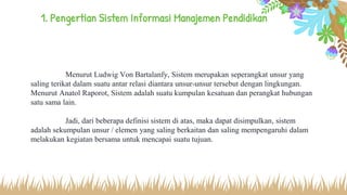 1. Pengertian Sistem Informasi Manajemen Pendidikan
Menurut Ludwig Von Bartalanfy, Sistem merupakan seperangkat unsur yang
saling terikat dalam suatu antar relasi diantara unsur-unsur tersebut dengan lingkungan.
Menurut Anatol Raporot, Sistem adalah suatu kumpulan kesatuan dan perangkat hubungan
satu sama lain.
Jadi, dari beberapa definisi sistem di atas, maka dapat disimpulkan, sistem
adalah sekumpulan unsur / elemen yang saling berkaitan dan saling mempengaruhi dalam
melakukan kegiatan bersama untuk mencapai suatu tujuan.
 