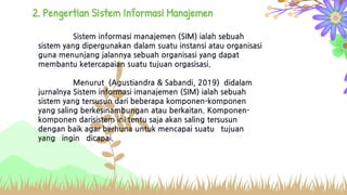 Sistem informasi manajemen (SIM) ialah sebuah
sistem yang dipergunakan dalam suatu instansi atau organisasi
guna menunjang jalannya sebuah organisasi yang dapat
membantu ketercapaian suatu tujuan orgasisasi.
Menurut (Agustiandra & Sabandi, 2019) didalam
jurnalnya Sistem informasi imanajemen (SIM) ialah sebuah
sistem yang tersusun dari beberapa komponen-komponen
yang saling berkesinambungan atau berkaitan. Komponen-
komponen darisistem ini tentu saja akan saling tersusun
dengan baik agar berhuna untuk mencapai suatu tujuan
yang ingin dicapai.
2. Pengertian Sistem Informasi Manajemen
 