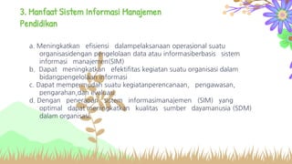3. Manfaat Sistem Informasi Manajemen
Pendidikan
a. Meningkatkan efisiensi dalampelaksanaan operasional suatu
organisasidengan pengelolaan data atau informasiberbasis sistem
informasi manajemen(SIM)
b. Dapat meningkatkan efektifitas kegiatan suatu organisasi dalam
bidangpengelolaan informasi
c. Dapat mempermudah suatu kegiatanperencanaan, pengawasan,
pengarahan,dan evaluasi.
d. Dengan penerapan sistem informasimanajemen (SIM) yang
optimal dapat meningkatkan kualitas sumber dayamanusia (SDM)
dalam organisasi.
 