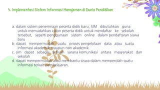 4. Implementasi Sistem Informasi Manajemen di Dunia Pendidikan
a. dalam sistem penerimaan peserta didik baru, SIM dibutuhkan guna
untuk memudahkan calon peserta didik untuk mendaftar ke sekolah
tersebut, seperti penggunaan sistem online dalam pendaftaran siswa
baru
b. dapat mempermudah suatu proses pengelolaan data atau suatu
informasi akademik maupun non akademik
c. sim dapat sebagai sebuah sarana komunikasi antara masyarakat dan
sekolah
d. dapat mempermudah atau membantu siswa dalam memperolah suatu
informasi terkait pembelajaran.
 