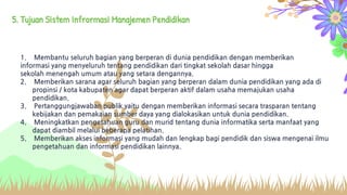 5. Tujuan Sistem Infrormasi Manajemen Pendidikan
1. Membantu seluruh bagian yang berperan di dunia pendidikan dengan memberikan
informasi yang menyeluruh tentang pendidikan dari tingkat sekolah dasar hingga
sekolah menengah umum atau yang setara dengannya.
2. Memberikan sarana agar seluruh bagian yang berperan dalam dunia pendidikan yang ada di
propinsi / kota kabupaten agar dapat berperan aktif dalam usaha memajukan usaha
pendidikan.
3. Pertanggungjawaban publik yaitu dengan memberikan informasi secara trasparan tentang
kebijakan dan pemakaian sumber daya yang dialokasikan untuk dunia pendidikan.
4. Meningkatkan pengetahuan guru dan murid tentang dunia informatika serta manfaat yang
dapat diambil melalui beberapa pelatihan.
5. Memberikan akses informasi yang mudah dan lengkap bagi pendidik dan siswa mengenai ilmu
pengetahuan dan informasi pendidikan lainnya.
 