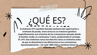 ¿QUÉ ES?
El síndrome XYY (también llamado síndrome del supermacho o
síndrome de Jacobs, entre otros) es un trastorno genético
(específicamente una trisomía) de los cromosomas sexuales donde
el hombre recibe un cromosoma Y extra, produciendo el cariotipo
47, XYY. Este síndrome nunca fue descrito como un síndrome antes
de que se descubrieran las diferencias en los cromosomas.
Aproximadamente, 1 de cada 1000 niños y hombres tienen el
síndrome 47.
 