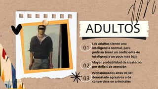 ADULTOS
01
02
03
Los adultos tienen una
inteligencia normal, pero
podrían tener un coeficiente de
inteligencia un poco mas bajo
Mayor probabilidad de trastorno
por déficit de atención
Probabilidades altas de ser
demasiado agresivos o de
convertirse en criminales
 