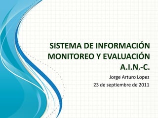 SISTEMA DE INFORMACIÓN MONITOREO Y EVALUACIÓN A.I.N.-C. Jorge Arturo Lopez 23 de septiembre de 2011 