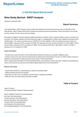 Find Industry reports, Company profiles
ReportLinker                                                                      and Market Statistics



                                    >> Get this Report Now by email!

Sime Darby Berhad - SWOT Analysis
Published on December 2009

                                                                                                            Report Summary

Sime Darby Berhad - SWOT Analysis company profile is the essential source for top-level company data and information. Sime
Darby Berhad - SWOT Analysis examines the company's key business structure and operations, history and products, and provides
summary analysis of its key revenue lines and strategy.


Sime Darby is engaged in business operations related to plantations, industrial, motors, energy and utilities, property, and health care
and others. The company operates in the South East Asian region. It is headquartered in Kuala Lumpur, Malaysia and employs about
100,000 people. The company recorded revenues of MYR31,013.9 million ($8,859.1 million) during the financial year ended June
2009 (FY2009), a decrease of 8.9% compared to FY2008. The operating profit of the company was MYR3,151 million ($900.1 million)
during FY2009, a decrease of 38.7% compared to FY2008. The net profit was MYR2,280.1 million ($651.3 million) in FY2009, a
decrease of 35.1% compared to FY2008.


Scope of the Report


- Provides all the crucial information on Sime Darby Berhad required for business and competitor intelligence needs
- Contains a study of the major internal and external factors affecting Sime Darby Berhad in the form of a SWOT analysis as well as a
breakdown and examination of leading product revenue streams of Sime Darby Berhad
-Data is supplemented with details on Sime Darby Berhad history, key executives, business description, locations and subsidiaries as
well as a list of products and services and the latest available statement from Sime Darby Berhad


Reasons to Purchase


- Support sales activities by understanding your customers' businesses better
- Qualify prospective partners and suppliers
- Keep fully up to date on your competitors' business structure, strategy and prospects
- Obtain the most up to date company information available




                                                                                                            Table of Content

Table of Contents:
This product typically includes the following sections:


SWOT COMPANY PROFILE: Sime Darby Berhad
Key Facts: Sime Darby Berhad
Company Overview: Sime Darby Berhad
Business Description: Sime Darby Berhad
Company History: Sime Darby Berhad
Key Employees: Sime Darby Berhad
Key Employee Biographies: Sime Darby Berhad



Sime Darby Berhad - SWOT Analysis                                                                                              Page 1/4
 