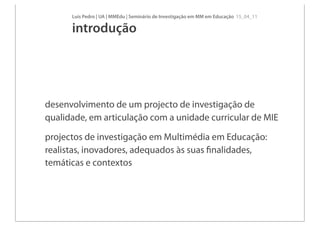 Luís Pedro | UA | MMEdu | Seminário de Investigação em MM em Educação 15_04_11

      introdução




desenvolvimento de um projecto de investigação de
qualidade, em articulação com a unidade curricular de MIE

projectos de investigação em Multimédia em Educação:
realistas, inovadores, adequados às suas ﬁnalidades,
temáticas e contextos
 