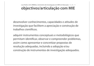 Luís Pedro | UA | MMEdu | Seminário de Investigação em MM em Educação 15_04_11

      objectivos/articulação com MIE


desenvolver conhecimentos, capacidades e atitudes de
investigação que facilitem a apreciação e construção de
trabalhos cientíﬁcos.

adquirir instrumentos conceptuais e metodológicos que
permitam identiﬁcar, observar e compreender problemas,
assim como apresentar e concretizar propostas de
resolução adequadas, incluindo a adopção e/ou
construção de instrumentos de investigação adequados.
 