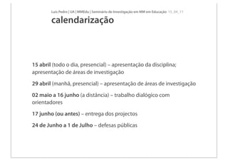 Luís Pedro | UA | MMEdu | Seminário de Investigação em MM em Educação 15_04_11

        calendarização



15 abril (todo o dia, presencial) – apresentação da disciplina;
apresentação de áreas de investigação
29 abril (manhã, presencial) – apresentação de áreas de investigação
02 maio a 16 junho (a distância) – trabalho dialógico com
orientadores
17 junho (ou antes) – entrega dos projectos
24 de Junho a 1 de Julho – defesas públicas
 