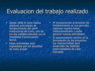 Evaluacion del trabajo realizado Desde 2006 el Cens realiza distitnas actividades de fortalecimiento del perfil institucional del Cens, uno de los dos establecimientos con la modalidad Comunicación Social. Estas actividades eran impulsadas por los docentes de motu propio Al incorporarnos al proyecto de fortalecimiento se nos permitió repensar nuestra tarea, institucionalizarla y poder generar nuevas actividades. El asesoramiento tecnico en la formulación de los proyectos fue imprescindible para desarrollar las distintas potencialidades de cada actividad. 