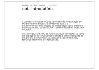 Luís Pedro | UA | SIME | PDMMEdu   21 10 2011

nota introdutória

a Unidade Curricular (UC) de Seminário de Investigação em
Multimédia em Educação (SIME) visa avaliar o
desenvolvimento do projeto de investigação apresentado e
defendido na UC de SIME I, no 1º ano curricular do programa
doutoral.
deste modo, é uma UC de natureza anual e constitui-se como
um espaço de desenvolvimento crítico e contextualizado de
um projeto de investigação adequado à sua ﬁnalidade,
temática e território de intervenção.
 