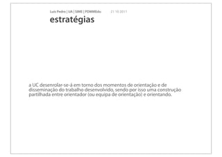 Luís Pedro | UA | SIME | PDMMEdu   21 10 2011

         estratégias




a UC desenrolar-se-á em torno dos momentos de orientação e de
disseminação do trabalho desenvolvido, sendo por isso uma construção
partilhada entre orientador (ou equipa de orientação) e orientando.
 