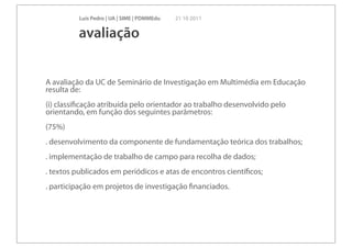 Luís Pedro | UA | SIME | PDMMEdu   21 10 2011


         avaliação


A avaliação da UC de Seminário de Investigação em Multimédia em Educação
resulta de:
(i) classiﬁcação atribuída pelo orientador ao trabalho desenvolvido pelo
orientando, em função dos seguintes parâmetros:
(75%)
. desenvolvimento da componente de fundamentação teórica dos trabalhos;
. implementação de trabalho de campo para recolha de dados;
. textos publicados em periódicos e atas de encontros cientíﬁcos;
. participação em projetos de investigação ﬁnanciados.
 
