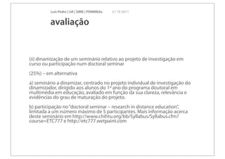 Luís Pedro | UA | SIME | PDMMEdu   21 10 2011


         avaliação


(ii) dinamização de um seminário relativo ao projeto de investigação em
curso ou participação num doctoral seminar
(25%) – em alternativa
a) seminário a dinamizar, centrado no projeto individual de investigação do
dinamizador, dirigido aos alunos do 1º ano do programa doutoral em
multimédia em educação, avaliado em função da sua clareza, relevância e
evidências do grau de maturação do projeto.
b) participação no “doctoral seminar – research in distance education”,
limitada a um número máximo de 5 participantes. Mais informação acerca
deste seminário em http://www.chihtu.org/bb/Syllabus/Syllabus.cfm?
course=ETC777 e http://etc777.wetpaint.com
 