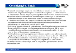 • A demanda crescente por energia e as conseqüências no aumento de consumo serão nos
próximos anos um grande desafio para a sustentabilidade do planeta. A politização aliada
ao consumo e aos elevados preços do petróleo poderão tornar o sistema altamente vulnerável.
• A crescente necessidade de melhorias nos métodos para determinação da confiabilidade
e estimativa do tempo de vida dos veículos, aliados ao conhecimento da tribologia;
• O grande desafio na busca pela redução do atrito em componentes veiculares submetidos
a movimentos relativos estão voltados principalmente para os sistemas motor e de
transmissão, e seus respectivos regimes de lubrificação.
• A adequação das características de cada parâmetro, visando a melhoria no comportamento
Considerações Finais
22 e 23 Agosto de 2013
• A adequação das características de cada parâmetro, visando a melhoria no comportamento
dos pares tribológicos durante o período de amaciamento e ao longo da vida do motor,
vem utilizando testes acelerados ou de bancada como uma sugestão rápida e de baixo
custo no desenvolvimento de novos componentes.
• A utilização de aços com ligas especiais e revestimentos metálicos com redutores de atrito
superficiais, associadas à uma microgeometria de contato otimizada, têm sido o diferencial
de desempenho e qualidade dos componentes, através da redução do desgaste e atrito.
O estudo do fenômeno de atrito pode alcançar saltos importantes no conhecimento,
um exemplo disso é a nanotecnologia, onde os componentes apresentam uma elevada
relação área/volume.
 