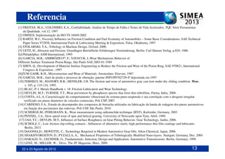 Referencia
[1] FREITAS, M.A.; COLOSIMO, E.A., Confiabilidade: Análise de Tempo de Falha e Testes de Vida Acelerados, TQC Série Ferramentas
da Qualidade, vol.12, 1997
[2] OMNEX, Implementação da ISO TS 16949:2002
[3] BARTZ, W.J., Viscosity Influence on Friction Condition and Fuel Economy of Automobiles – Some Basic Considerations, SAE Technical
Paper Series 972858, International Fuels & Lubricating Meeting & Exposition, Tulsa, Oklahoma, 1997
[4] STOLARSKI, T.A., Tribology in Machine Design. Oxford, 2000.
[5] UETZ, H., Abrasion und Erosion, Grundlagen Betriebliche Erfahrungen Verminderung, Berlin: Carl Hansen Verlag, p.829, 1986
Ed.Philadelphia: ASM International, 1995
[6] GARCIA, M.B.; AMBRÓZIO Fº, F.; VATAVUK, J.;Wear Mechanisms Behavior of
Different Surface Treatment Piston Rings, São Paulo SAE 2003-01-3589
[7] SHEN, Q., Development of Material Surface Engineering to Reduce the Friction and Wear of the Piston Ring, SAE 970821, International
Congress & Exposition , 1997
[8]ZUM GAHR, K.H., Microstructure and Wear of Materials. Amsterdam: Elsevier, 1987
[9] GARCIA, M.B.; Anel de pistão e processo de obtenção, patente INPI PI9702729-4ª depositada em 1997
22 e 23 Agosto de 2013 13
[10] TERHECI, M.; MANORY, R.R.; HENSLER, J.H. The friction and wear of automotive gray cast iron under dry sliding condition. Wear,
v. 185, p. 119-124, 1995.
[11] BLAU, P. J. Metals Handbook v. 18: Friction Lubrication and Wear Technology.
[12] DEVLIN, M.T.; TURNER, T.T., Wear prevention by phosphorus species that form thin tribofilms, Parma, Itália, 2006.
[13] COSTA, A.L.A, Caracterização do comportamento vibracional do sistema pneu-suspensão e sua correlação com o desgaste irregular
verificado em pneus dianteiros de veículos comerciais, Poli USP, 2007
[14] CARDOSO, F.A., Estudo do desempenho dos compostos de borracha utilizados na fabricação da banda de rodagem dos pneus automotivos
em função dos pavimentos das rodovias. Poli USP, São Paulo, 2010
[15] SCHERGE,M.; PÖHLMANN, K., Wear measurement using radionuclide-technique (RNT), Karlsruhe, Germany, 2003
[16] PENNEL, J.A., Slow speed wear of spur and helical gearing. University of Newcastle upon Tyne, Abril, 1989.
[17] JAO, T.C.; DEVLIN, M.T., Influence of Surface Roughness on Gear Pitting Behavior. Gear Technology, Junho, 2006.
[18] SCHOLZ, C., Low friction slip-rolling contacts - Influences of alternative steels, high performance thin film coatings and lubricants.
Berlin, 2013.
[19] DeGONIA,D.; HEWETTE, C., Technology Required in Modern Automotive Gear Oils. Afton Chemical, Japan, 2006.
[20] SHAKHVOROSTOV, D.; PYZALLA, A., Mechanical Proprieties of Tribologically Modified Nano-layers. Stuttgart, Germany, Dez. 2004
[21] HARALD, N.; LECHNER, G., Fundamentals, Selection, Design and Application. Automotive Transmissions. Berlin, Germany, 1999.
[22] LENZ, M.; MILLER, W., Drive. The ZF Magazine, Marz, 2009.
 