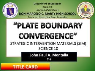 Department of Education
Region III
Division of Zambales
DON MARCELO C. MARTY HIGH SCHOOL
Poblacion North, Sta. Cruz, Zambales
STRATEGIC INTERVENTION MATERIALS (SIM)
SCIENCE 10
John Paul A. Montalla
T-1
TITLE CARD
 