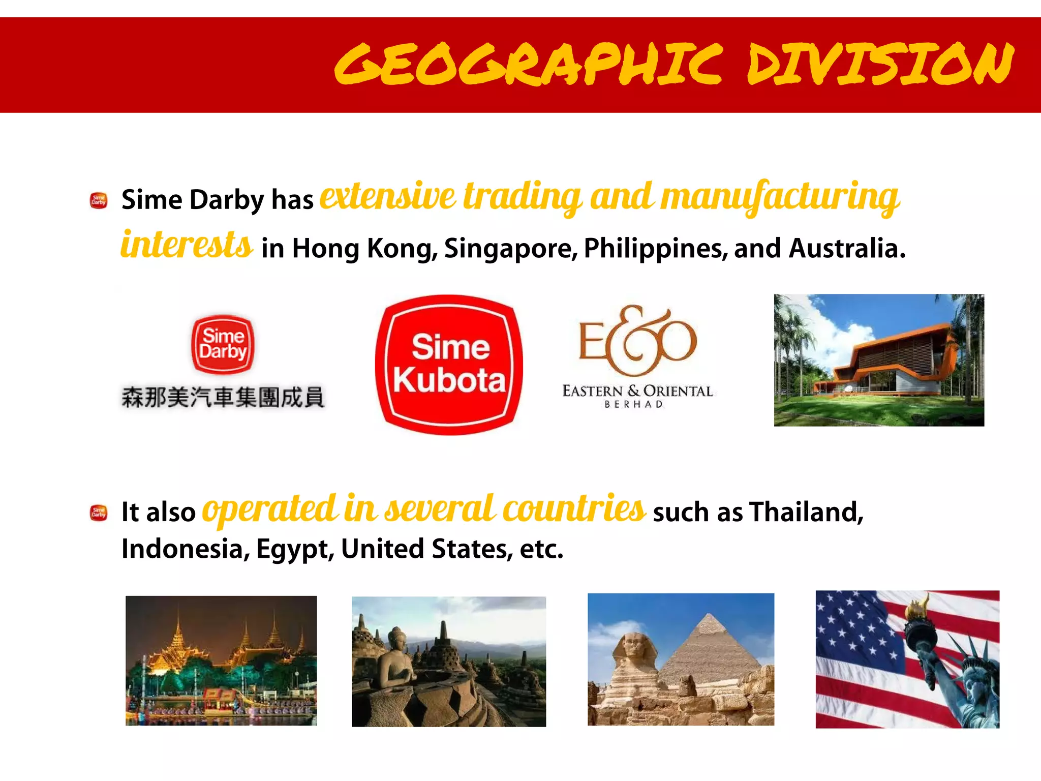 GEOGRAPHIC DIVISION

Sime Darby has extensive   trading and manufacturing
interests in Hong Kong, Singapore, Philippines, and Australia.




It also operated in several countries such as Thailand,
Indonesia, Egypt, United States, etc.
 
