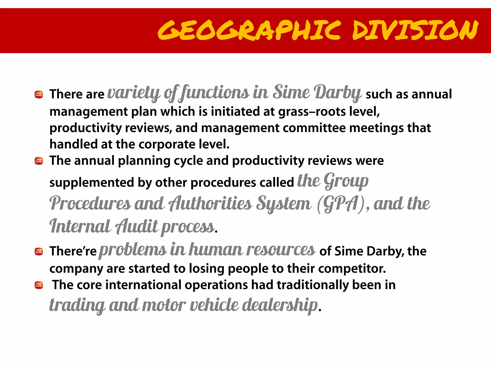 GEOGRAPHIC DIVISION

There are variety of functions in Sime Darby such as annual
management plan which is initiated at grass–roots level,
productivity reviews, and management committee meetings that
handled at the corporate level.
The annual planning cycle and productivity reviews were
supplemented by other procedures called the
                                      Group
Procedures and Authorities System (GPA), and the
Internal Audit process.
There’re problems in human resources of Sime Darby, the
company are started to losing people to their competitor.
The core international operations had traditionally been in
trading and motor vehicle dealership.
 