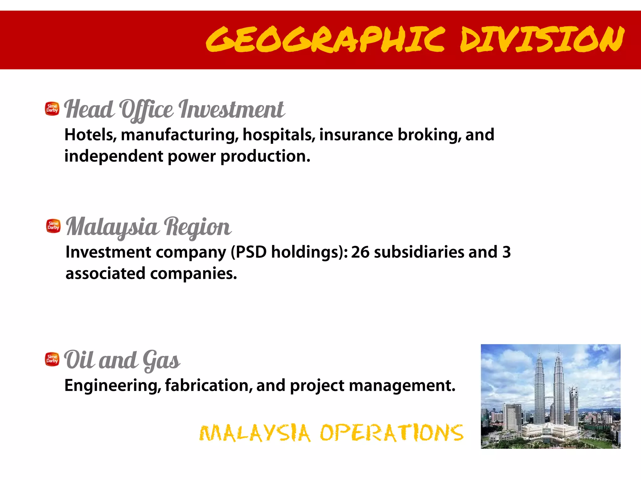 GEOGRAPHIC DIVISION
Head Office Investment
Hotels, manufacturing, hospitals, insurance broking, and
independent power production.



Malaysia Region
Investment company (PSD holdings): 26 subsidiaries and 3
associated companies.




Oil and Gas
Engineering, fabrication, and project management.

                 MALAYSIA OPERATIONS
 