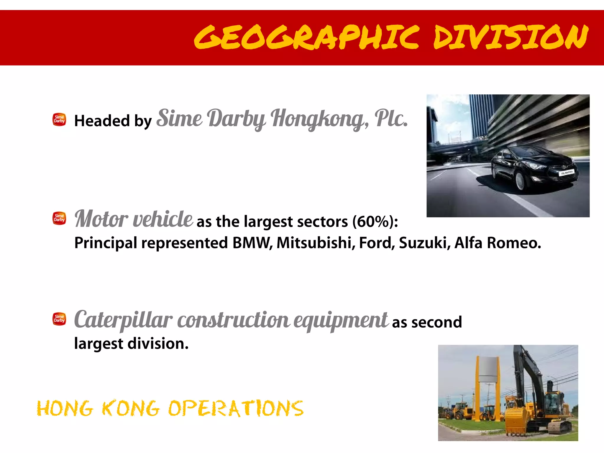 GEOGRAPHIC DIVISION

  Headed by Sime      Darby Hongkong, Plc.



  Motor vehicle as the largest sectors (60%):
  Principal represented BMW, Mitsubishi, Ford, Suzuki, Alfa Romeo.



  Caterpillar construction equipment as second
  largest division.



HONG KONG OPERATIONS
 