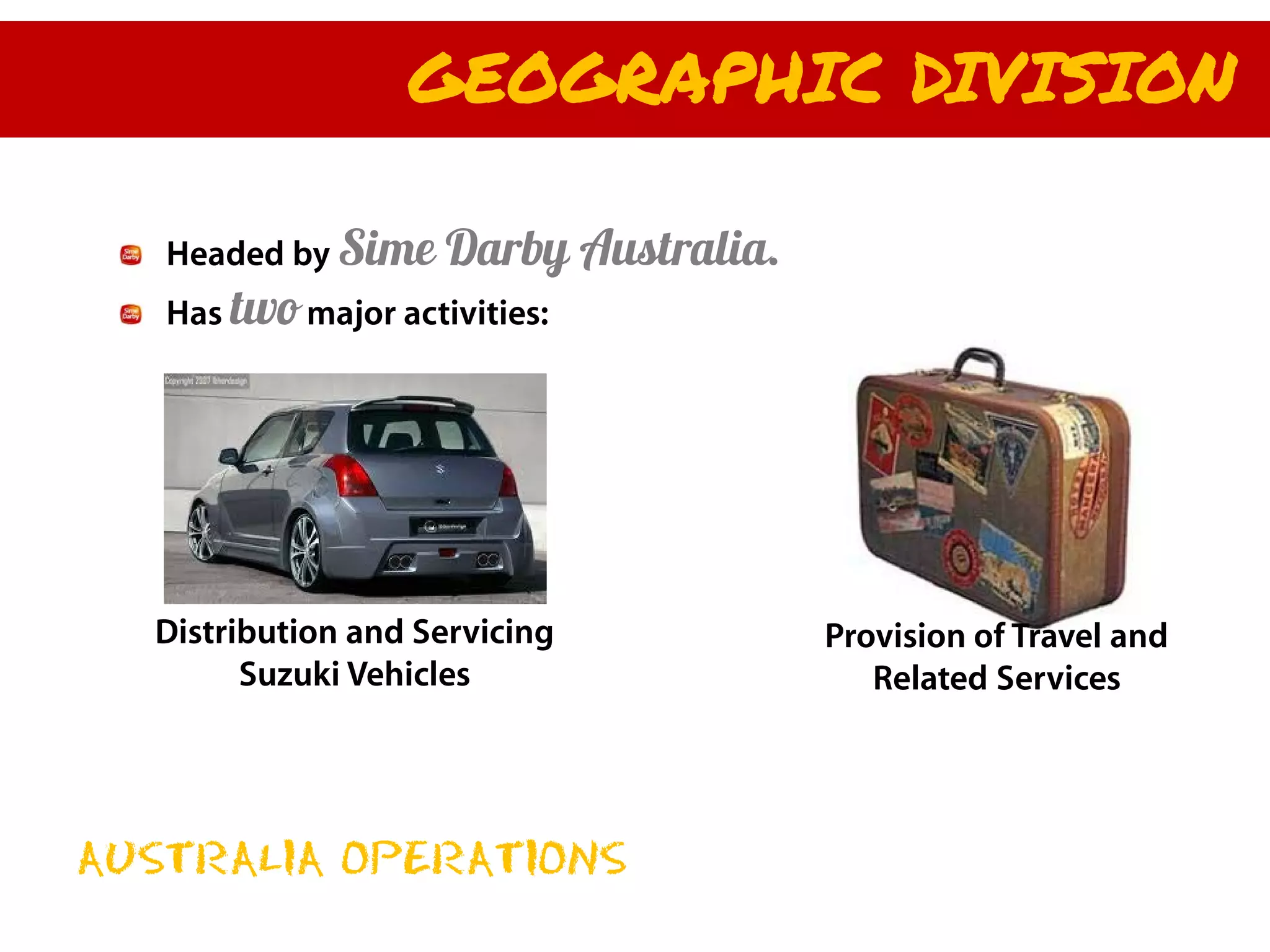 GEOGRAPHIC DIVISION

   Headed by Sime    Darby Australia.
   Has two major activities:




  Distribution and Servicing            Provision of Travel and
        Suzuki Vehicles                    Related Services




AUSTRALIA OPERATIONS
 