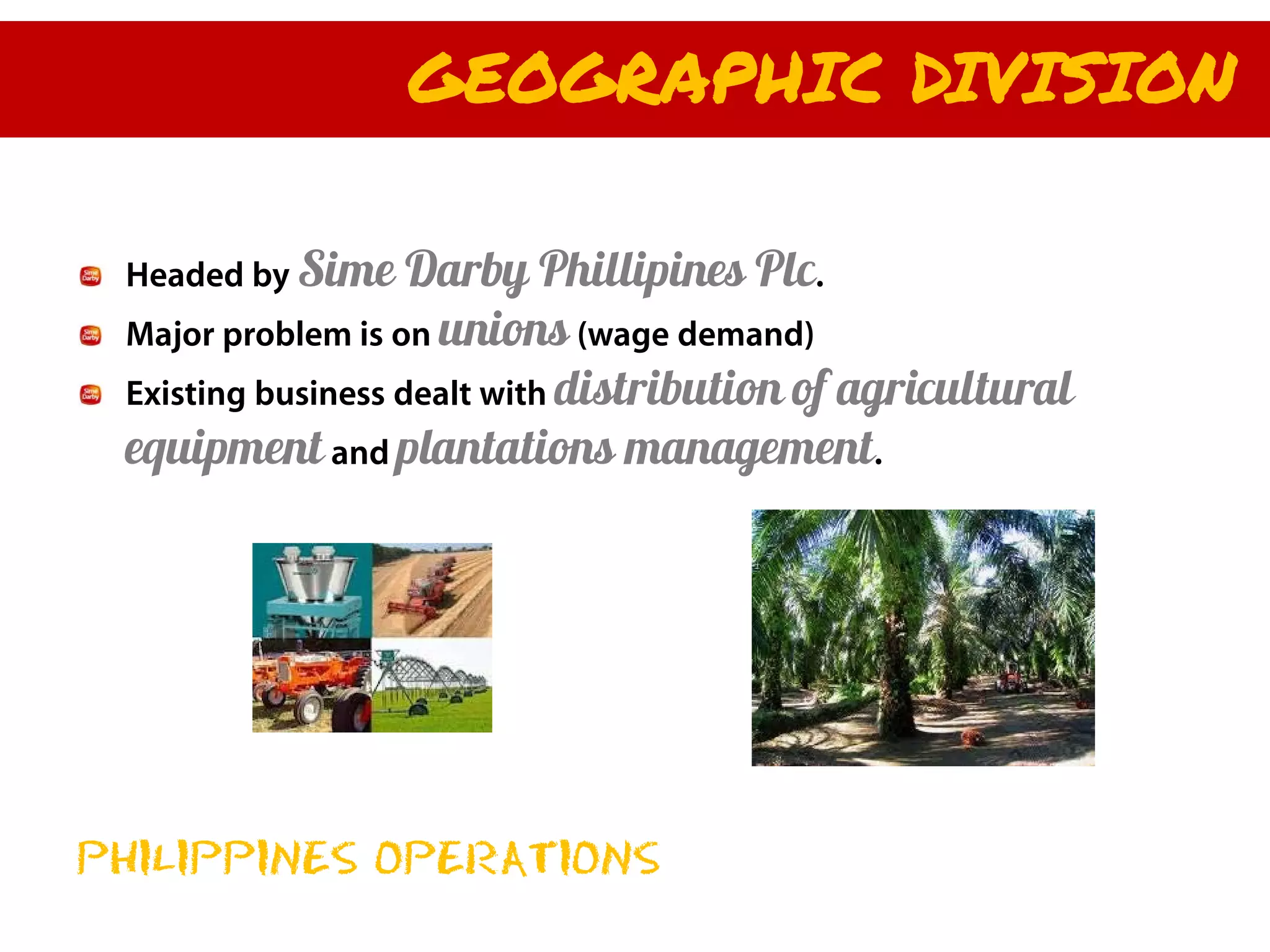 GEOGRAPHIC DIVISION

 Headed by Sime     Darby Phillipines Plc.
 Major problem is on unions (wage demand)
 Existing business dealt with distribution of agricultural
 equipment and plantations management.




PHILIPPINES OPERATIONS
 