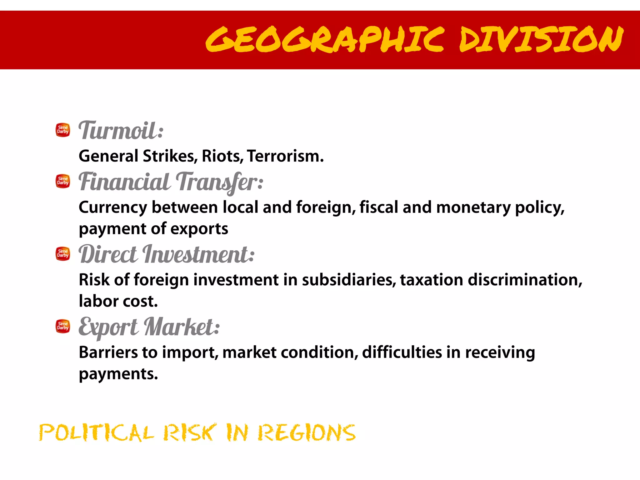 GEOGRAPHIC DIVISION

   Turmoil:
   General Strikes, Riots, Terrorism.
   Financial Transfer:
   Currency between local and foreign, fiscal and monetary policy,
   payment of exports
   Direct Investment:
   Risk of foreign investment in subsidiaries, taxation discrimination,
   labor cost.
   Export Market:
   Barriers to import, market condition, difficulties in receiving
   payments.


POLITICAL RISK IN REGIONS
 
