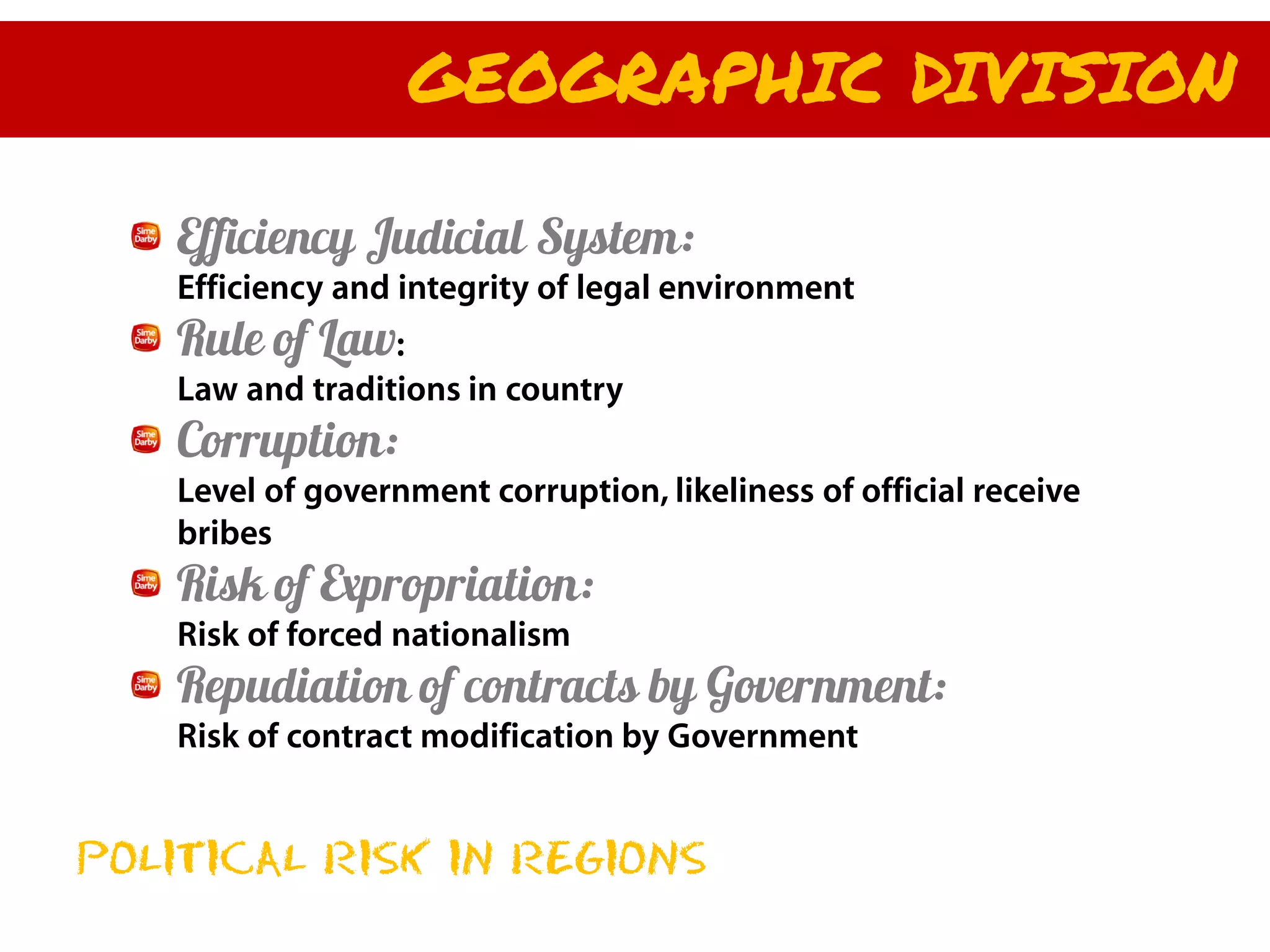 GEOGRAPHIC DIVISION

   Efficiency Judicial System:
    Efficiency and integrity of legal environment
   Rule of Law:
    Law and traditions in country
   Corruption:
    Level of government corruption, likeliness of official receive
    bribes
   Risk of Expropriation:
    Risk of forced nationalism
   Repudiation of contracts by Government:
    Risk of contract modification by Government


POLITICAL RISK IN REGIONS
 