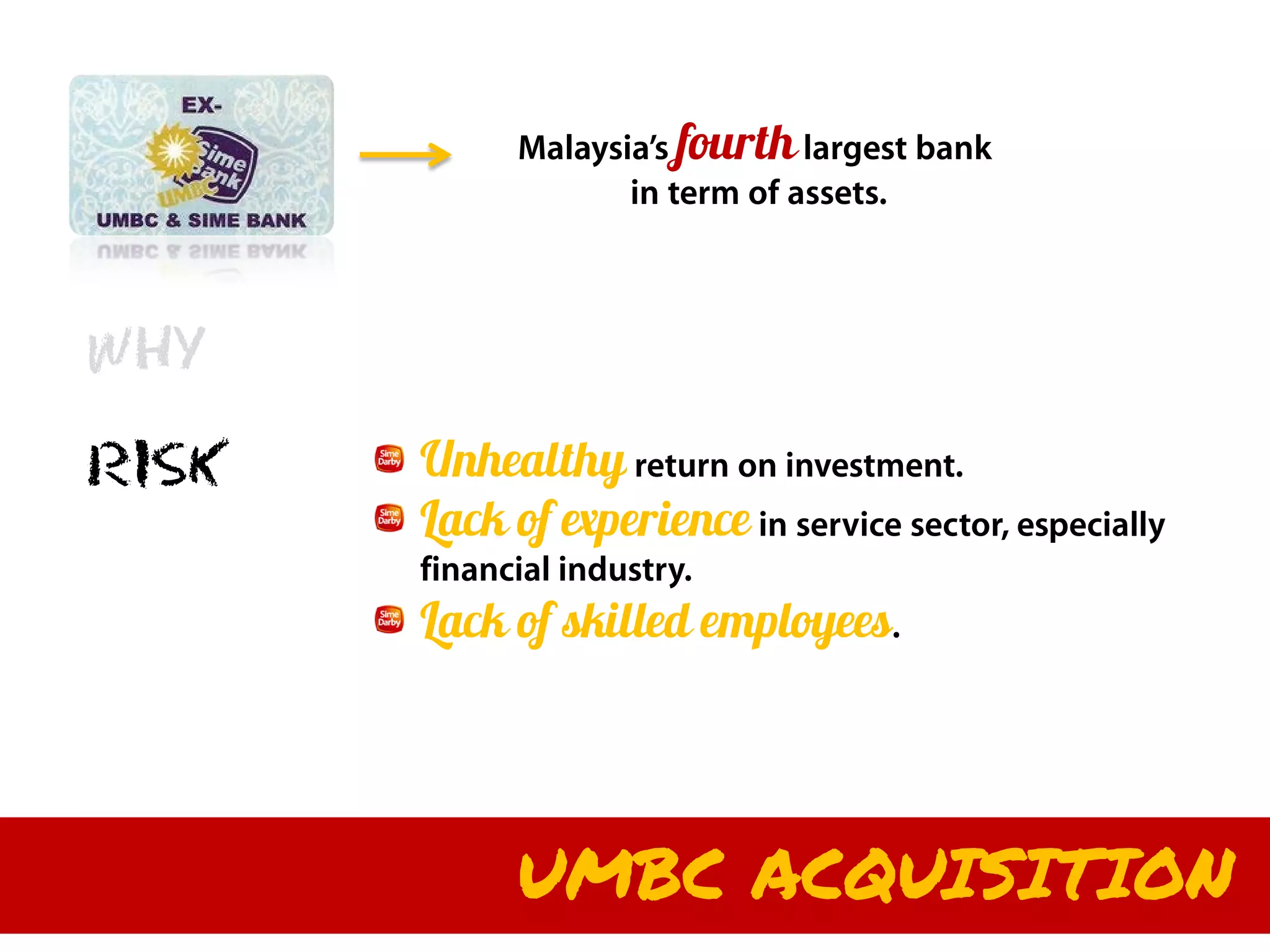Malaysia’s fourth largest bank
                    in term of assets.



WHY

RISK   Unhealthy return on investment.
       Lack of experience in service sector, especially
       financial industry.
       Lack of skilled employees.




             UMBC ACQUISITION
 