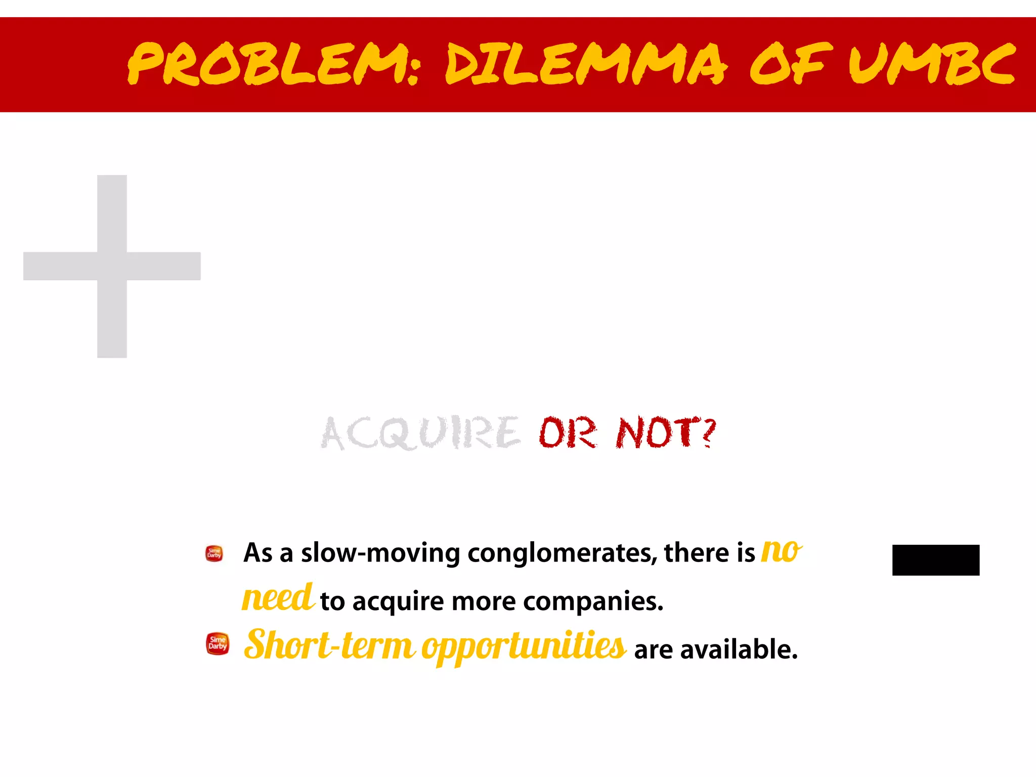 PROBLEM: DILEMMA OF UMBC




        ACQUIRE OR NOT?

   As a slow-moving conglomerates, there is no
   need to acquire more companies.
   Short-term opportunities are available.
 