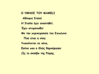 Ο ΥΜΝΟΣ ΤΟΥ MAMELI
Αδέλφια Ιταλοί
Η Ιταλία έχει αναστηθεί.
Έχει στεφανωθεί
Με την περικεφαλαία του Σκιπίωνα
Πού είναι η νίκη;
Υποκλίνεται σε σένα,
Εσένα που ο Θεός δημιούργησε
Ως το σκλάβο της Ρώμης.
 