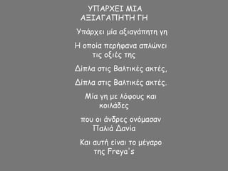 ΥΠΑΡΧΕΙ ΜΙΑ
ΑΞΙΑΓΑΠΗΤΗ ΓΗ
Υπάρχει μία αξιαγάπητη γη
Η οποία περήφανα απλώνει
τις οξιές της
Δίπλα στις Βαλτικές ακτές,
Δίπλα στις Βαλτικές ακτές.
Μία γη με λόφους και
κοιλάδες
που οι άνδρες ονόμασαν
Παλιά Δανία
Και αυτή είναι το μέγαρο
της Freya's
 