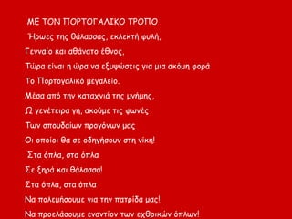 ΜΕ ΤΟΝ ΠΟΡΤΟΓΑΛΙΚΟ ΤΡΟΠΟ
Ήρωες της θάλασσας, εκλεκτή φυλή,
Γενναίο και αθάνατο έθνος,
Τώρα είναι η ώρα να εξυψώσεις για μια ακόμη φορά
Το Πορτογαλικό μεγαλείο.
Μέσα από την καταχνιά της μνήμης,
Ω γενέτειρα γη, ακούμε τις φωνές
Των σπουδαίων προγόνων μας
Οι οποίοι θα σε οδηγήσουν στη νίκη!
Στα όπλα, στα όπλα
Σε ξηρά και θάλασσα!
Στα όπλα, στα όπλα
Να πολεμήσουμε για την πατρίδα μας!
Να προελάσουμε εναντίον των εχθρικών όπλων!
 