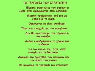 ΤΟ ΤΡΑΓΟΥΔΙ ΤΟΥ ΣΤΡΑΤΙΩΤΗ
Είμαστε στρατιώτες των οποίων οι
ζωές είναι αφιερωμένες στην Ιρλανδία.
Μερικοί προέρχονται από μία γη
πέρα από το κύμα,
Ορκισμένοι να είναι ελεύθεροι
Ποτέ πια η αρχαία γη των προγόνων
Δεν θα προστατέψει τον τύραννο ή
τον σκλάβο.
Απόψε επανδρώνουμε το χάσμα του
κινδύνου
για τον σκοπό της Erin, στην
ευτυχία και τη δυστυχία.
Ανάμεσα στο βρυχηθμό των κανονιών και
τον κρότο των όπλων
Θα ψέλνουμε το τραγούδι του στρατιώτη
 