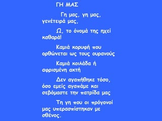 ΓΗ ΜΑΣ
Γη μας, γη μας,
γενέτειρά μας,
Ω, το όνομά της ηχεί
καθαρά!
Καμιά κορυφή που
ορθώνεται ως τους ουρανούς
Καμιά κοιλάδα ή
αφρισμένη ακτή
Δεν αγαπήθηκε τόσο,
όσο εμείς αγαπάμε και
σεβόμαστε την πατρίδα μας
Τη γη που οι πρόγονοί
μας υπερασπίστηκαν με
σθένος.
 