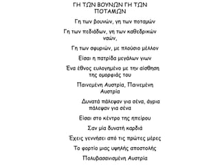ΓΗ ΤΩΝ ΒΟΥΝΩΝ ΓΗ ΤΩΝ
ΠΟΤΑΜΩΝ
Γη των βουνών, γη των ποταμών
Γη των πεδιάδων, γη των καθεδρικών
ναών,
Γη των σφυριών, με πλούσιο μέλλον
Είσαι η πατρίδα μεγάλων γιων
Ένα έθνος ευλογημένο με την αίσθηση
της ομορφιάς του
Παινεμένη Αυστρία, Παινεμένη
Αυστρία
Δυνατά πάλεψαν για σένα, άγρια
πάλεψαν για σένα
Είσαι στο κέντρο της ηπείρου
Σαν μία δυνατή καρδιά
Έχεις γεννήσει από τις πρώτες μέρες
Το φορτίο μιας υψηλής αποστολής
Πολυβασανισμένη Αυστρία
 