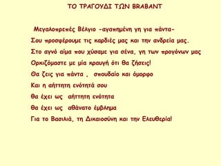 ΤΟ ΤΡΑΓΟΥΔΙ ΤΩΝ BRABANT
Μεγαλοπρεπές Βέλγιο -αγαπημένη γη για πάντα-
Σου προσφέρουμε τις καρδιές μας και την ανδρεία μας.
Στο αγνό αίμα που χύσαμε για σένα, γη των προγόνων μας
Ορκιζόμαστε με μία κραυγή ότι θα ζήσεις!
Θα ζεις για πάντα , σπουδαίο και όμορφο
Και η αήττητη ενότητά σου
θα έχει ως αήττητη ενότητα
θα έχει ως αθάνατο έμβλημα
Για το Βασιλιά, τη Δικαιοσύνη και την Ελευθερία!
 