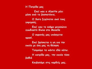 Η Πατρίδα μας
Εκεί που ο Alzette ρέει
μέσα από τα βοσκοτόπια,
Ο Sura ξεχύνεται από τους
γκρεμούς.
Εκεί που το κλήμα μεγαλώνει
ευωδιαστό δίπλα στο Moselle
Ο ουρανός μας υπόσχεται
κρασί.
Εκεί βρίσκεται η γη για την
οποία με όλη μας τη θέληση
Τολμούμε τα πάντα εδώ κάτω.
Η πατρίδα μας, την οποία τόσο
βαθιά
Κουβαλάμε στις καρδιές μας.
 