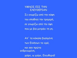 ΥΜΝΟΣ ΕΙΣ ΤΗΝ
ΕΛΕΥΘΕΡΙΑΝ
Σε γνωρίζω από την κόψη
του σπαθιού την τρομερή,
σε γνωρίζω από την όψη
που με βία μετράει τη γη.
Απ' τα κόκαλα βγαλμένη
των Ελλήνων τα ιερά,
και σαν πρώτα
ανδρειωμένη,
χαίρε, ω χαίρε, Ελευθεριά!
 