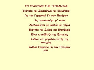 ΤΟ ΤΡΑΓΟΥΔΙ ΤΗΣ ΓΕΡΜΑΝΙΑΣ
Ενότητα και Δικαιοσύνη και Ελευθερία
Για την Γερμανική Γη των Πατέρων
Ας αγωνιστούμε γι' αυτά
Αδελφωμένοι με καρδιά και χέρια
Ενότητα και Δίκαιο και Ελευθερία
Είναι η απόδειξη της Ευτυχίας
Άνθισε στο μεγαλείο αυτής της
ευτυχίας
Άνθισε Γερμανία Γη των Πατέρων
μου.
 