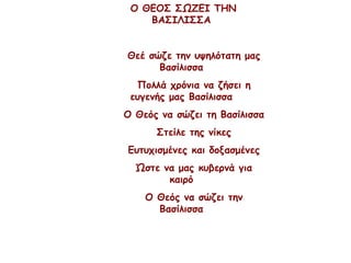 Ο ΘΕΟΣ ΣΩΖΕΙ ΤΗΝ
ΒΑΣΙΛΙΣΣΑ
Θεέ σώζε την υψηλότατη μας
Βασίλισσα
Πολλά χρόνια να ζήσει η
ευγενής μας Βασίλισσα
Ο Θεός να σώζει τη Βασίλισσα
Στείλε της νίκες
Ευτυχισμένες και δοξασμένες
Ώστε να μας κυβερνά για
καιρό
Ο Θεός να σώζει την
Βασίλισσα
 