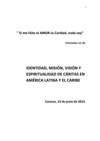 1
" Si me falta el AMOR-la Caridad, nada soy”
1ªCorintios 13, 2b.
IDENTIDAD, MISIÓN, VISIÓN Y
ESPIRITUALIDAD DE CÁRITAS EN
AMÉRICA LATINA Y EL CARIBE
Caracas, 13 de junio de 2013.
 