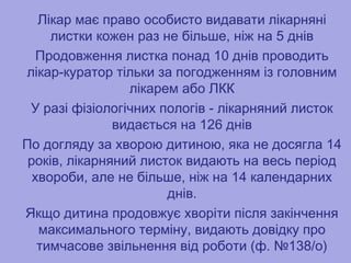 Лікар має право особисто видавати лікарняні
листки кожен раз не більше, ніж на 5 днів
Продовження листка понад 10 днів проводить
лікар-куратор тільки за погодженням із головним
лікарем або ЛКК
У разі фізіологічних пологів - лікарняний листок
видається на 126 днів
По догляду за хворою дитиною, яка не досягла 14
років, лікарняний листок видають на весь період
хвороби, але не більше, ніж на 14 календарних
днів.
Якщо дитина продовжує хворіти після закінчення
максимального терміну, видають довідку про
тимчасове звільнення від роботи (ф. №138/о)
Лікар має право особисто видавати лікарняні
листки кожен раз не більше, ніж на 5 днів
Продовження листка понад 10 днів проводить
лікар-куратор тільки за погодженням із головним
лікарем або ЛКК
У разі фізіологічних пологів - лікарняний листок
видається на 126 днів
По догляду за хворою дитиною, яка не досягла 14
років, лікарняний листок видають на весь період
хвороби, але не більше, ніж на 14 календарних
днів.
Якщо дитина продовжує хворіти після закінчення
максимального терміну, видають довідку про
тимчасове звільнення від роботи (ф. №138/о)
 
