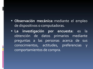 Observación mecánica:  mediante el empleo de dispositivos o computadoras.  La investigación por encuesta:  es la obtención de datos primarios mediante preguntas a las personas acerca de sus conocimientos, actitudes, preferencias y comportamientos de compra.  