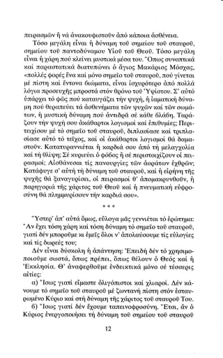 πειQασμΦγ i] να dναxουQιoτoδν dπ6 xαπoια doΘ6γεια.
   T6αo μεγαλη εiναι f1 δtναμη τoσ οημεioυ τoi oταυqoσ,
οημεioυ τoi παγτoδtναμου Yioσ τoδ Θεoδ. T6oο μεγαλη
εiναι f 1<1ρη ποt xλεi,νει ψaτιxα μθαα τoυ. "oπωg oυγoπτιπιi
xαi παqαατατιxα διατυπιbγει δ &γιog MαxαριoE M6o1αg,
<πολλ6g Φoq6s δγα xαi μ6νο oημεΤo τoi oταυqοl, πoυ γiνεται
μ6 πiοτη παi ijγτoγα 6ιιbματα, εiναι iα1υq6τεqo dπ6 πoλλα
λ6για πqοoευ1flg μπqooτα οτ6ν Θq6νo τoi'Yιpioτoυ. Σ' αιjτ6
δπαρ1ει τ6 Qωg πoυ παταυγαξει την Ψυχη, f iαματιπt'1 δtγα-
μη πori Θεqαπευει τιi dαΘεvηματα τδγ ι|.lυ16ν xαi τδγ αωμα-
των, f μυoτιπt'1 διiναμη πoυ &ντιδq6. o{. xαΘε 6α6η. Tαqα-
ξoυν την ιpυ1η οου dπαθαqτοι λoγιαμο[ xαi θπιΘυμiεg; Πεqι-
τει1iοoυ μ6 τ6 oημε[o τoi αταυqoδ, διπλαolααε xαi τqιπλα-
οi,αοε αr]τ6 τ6 τεT1og, παi, oi dxιiθαqτoι λoγιoμoi Θα δαμα-
oτοσγ. Kατατυqανγι6ται fl xαqδιιi αoυ &π6 τη μελαγ1oλiα
xαL τfi θλiψη; Σ6 xυριευει δ Q66og ii ο6 πεqιoτoι1lξoυν oi πει-
ρααμo[; Αioθανεoαι τ[E πανoυqγi.εg τΦν doqατων θ1Θq6ν;
KαταQυγε o'αriτt'1τη δr1ναμη τoδ αταυρo(s,xαL f1εiqfνη τfrE
Ψυxis Θιi ξαναγυqioει, oi πειqααμol θ' &πoμαxqυνΘoδν, f1
παqηγoqια τξg 1αqιτog τoδ Θεoσ παi f1 πνευματm,fi ειiQρο-
oυνη Θα πλημμυqiαoυν την παqδια οoυr.


   "Yοτεq' dπ' αιjτιi δμrζ, J;;" μσg γεννιθται τ6 δqιilτημα:
"Αν i1ει τ6οη 1αqη xαLτ6oη δtναμη τ6 oημε[o τol αταυqoδ,
γιατi δ6ν μπoρoδμε xι iμεΙg δλoι γ' dπoλαιiooυμε τiE εr}λoγlεE
xαL τL5 δωρε6g τoυ;
    Δ6ν εiγαι διiαxoλη f1 dπιiντηoη:'Eπειδf δ6γ τ6 χQησιμo-
πoιoΟμε oωατα, δπωg πρ6πει, δπωg θ6λουγ δ Θε6E xαL t'1
'Exπληο[α. Θ' dναQερΘoiμε θγδειxτιxιi μ6νo o6 τ6ooεριg
αiτiεE:
    α) "Ιoωg γιατ[ ε1μαoτε δλιγ6πιoτoι πα[ 1λιαqoi. Δtν xα-
γoυμε τ6 oημε[o τoσ oταυqor μ6 ξωντανη πiατη oτ6ν θoταυ-
ρωμ6νο Ktριo xαL oτi1 δtναμη τfrg 1αριτog τοσ oταυρoδ Toυ.
    6) "ΙαωE γιατ[ δ6ν i1oυμε ταπεινoQqootνη. "Eτoι, d,ν δ
Ktριog θνεqγoπoιηoει τη δriναμη τoi αημεioυ τoδ οταυρoi

                              Ι2
 