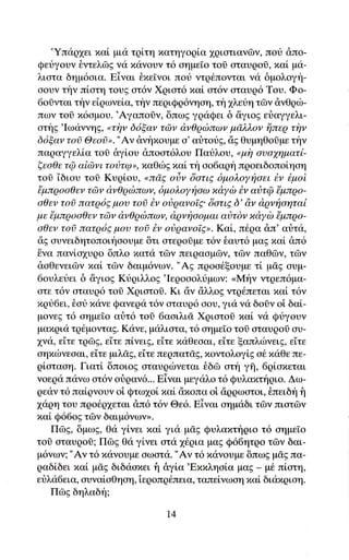 'Yπdq1ει xα[ μια τρi,τη πατηγoqlα 1ριατιαγων, πoυ απo-
Qευγoυν θντελδg γα πιiγoυγ τ6 αημε[o τoi oταυροδ, xαi μα-
λιοτα δημ6οια. Eiγαι θxεΤγoι πoιi ντq6πoγται ν<i δμoλογη-
οουν την πiατη τoυg ατ6ν Xgιατ6 xαi ατ6γ oταυq6 Toυ. Φo_
6oδγται την εiqωνε[α, την πεqιQq6νηoη, τη 1λεtη τΦν dνΘqιb-
πων τoδ x6ομου.'Αγαπoiν, δπωg γqαQει δ iγιog εriαγγελι-
ατηg'Ιωαννηg' oτiγν δ6ξαν τ6ν &νθqcbποlν μd.λλoν ijπεq τfiν
δ6ξαν τoi Θεo6>. "Αν &νt'1πoυμε α' αtiτoυg, dg θυμηΘoδμε την
παqαγγελiα τol δγioυ dπooτ6λου Παυλου, oμi1 oυoyηματl-
ξεoθε τQ αidlνι τoι3τφrr, xαθιilg xαLτi1oo6αρη πgoειδoπoiηαη
τoδ 'iδιου τοδ Kυqiου, ontdζ olν δoτιg δμολοyi1αει iv iμoi
'!μπqoαθεν τrilv d'νθqcbπωv, δμoλoyi1oω xdyδ Εν αδτQ {μπρo-
oθεν τoi πατq6g μου τoi iν oiρανoTE'δoτιg δ' dν d'qνfioηταi
με {μπqoαθεν τdιv dνθqιbπων' d'qνfiooμαι αι)τδν xdyδ {μπqo-
oθεν τοi πατρ6E μoυ τοδ Εν oδqαvoTEr. Κα[, π6ρα dπ' αιiτιi,
dg ουνειδητοποιηoουμε δτι οτεqoiμε τ6γ €αυτ6 μαg xαi dπ6
δνα πανio1υρo δπλo xατα τδγ πειqαoμδν, τΦν παΘΦν, τΦν
dαθεγειdlγ xαi τdlγ δαιμ6νων. "Αg πρoαθξoυμε τi μσg ουμ-
6ουλειjει δ &γιοg Kdqιλλog'Ιεgoαoλυμων: <Mηv ντqεπ6μα-
oτε τ6ν οταυq6 τoi XqιoτοΟ. Kι dγ dλλoE ντρ6πεται ιιαL τ6ν
xgυ6ει' θοt xαγε Qανεqα τ6ν αταυρ6 oου, γιιi γα δoδγ oi δαi-
μoνεg τ6 oημε[o αrjτ6 τoδ 6αοιλιd Xqιοτoδ xαt να Qιiγουν
μαπgια τq6μονταg. Κανε, μαλιoτα, τ6 αημεio τoi oταυqoi αυ-
1να, εiτε τρΦg, εiτε π[vειE, ε'dτε πdθεoαι, εiτε ξαπλιiwειg, εiτε
οηxιbνεοαι, εiτε μιλiE, εiτε πεqπατσ,g, xoντολoγi,g o6 xαΘεπε-
q[αταοη. Γιατi δπoιog oταυριbνεται θδδ ατη γi, 6ρiαxεται
νοερα παγω oτ6ν οιiqαν6... Eiναι μεγι1λo τ6 Qυλαπτt'1qιο. Δω-
qεαv τ6 παiqνουν oi Qτω1oi nαL &xoπαoi ciqρωατoι, δπειδη f1
1ιiqη τoυ πρo6ρ1εται dπ6 τ6γ Θε6. Eiγαι αημαδι τdrγ πιατΦγ
xαl Q66og τδν δαιμ6νων>>.
    Πδg, δμωg, θα γi,νει xαL για μσ,g Qυλαxτt'1qιo τ6 oημεΙo
τoi oταυqoi; ΠΦg θα γiνει oτ<i 16qια μαg Q66ητqo τδγ δαι-
μ6νωv; "Aγ τ6 xανoυμε oωoτα. "Αν τ6 xανoυμε δπωg μig πα-
qαδi.δει xαi ψσ"g διδαοxει f1 &γi.α'Exπληotα μαE _ μ6 πi.oτη,
εrjλα6εια, oυναloΘηoη, iεqoπq6πεια, ταπεi,νωoη xαi διι1ιxqιoη.
    Πδg δηλαδt'ι;

                               14
 