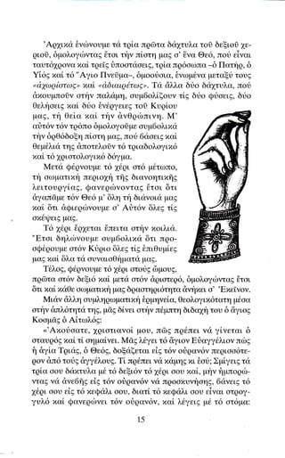 'Aq1ιxα δνιbνoυμε τα τqiα πqΦτα δα1τυλα τοi δεξιοi 1ε-
 qιoδ, δμoλoγιbνταg θται την πiοτη μαζ σ'Eνα Θε6, ποt εiγαι
ταυτ61ρονα xαi τqεEg δπoατααειg, τρlα πq6oωπα _δ Πατηq, δ
Yi6g xαl τ6 "Aγιo Πνε0μα_, δμootiαια, δνωμ6να μεταξυ τουg
 "d'yιυqiατcυE, xαi
                     od'διαιq6τωE". Tα dλλα δυo δd1τυλα, πoυ
 dxoυμπolν oτην παλαμη, ουμ6ολiξoυν τig δυο Qυοειg, δυo
 θελfoειE xαl δυο θν6qγειεg τol Kυqioυ
 μαζ, τη θεiα παi την dνΘqιbπινη. M'
 αriτ6γ τ6ν τq6πo δμολογoσμε ουμ6oλιxα
τt'1ν δqθ6δοξη πiοτη μαg, πot 6αoειExαL
 θεμ6λια τηg &πoτελo0γ τ6 τριαδολογιπ6
 xαL τ6 1qιατoλoγιx6 δ6γμα.
     Mετα Q6qνουμε τ6 16qι οτ6 μ6τωπo,
τt'1 αωματιxη πεqιο1η τffg διανoητιπflg
λειτoυqγiαg, QανεqιbνoγταE Eτοι δτι
dγαπσμε τ6γ Θε6 μ' δλη τη διανοια μαg
 xαL 6τι dQιεqιbνoυμε o' At]τ6ν δλεg τiE
ox6ψειg μαg.
     T6 16qι 6q1εται 6πειτα ατην xοιλια.
"Eται δηλιbνoυμε ουμ6oλιxα δτι προ-
oQ6qoυμε οτ6ν Kυριo δλεg τlg θπιθυμiεg
μαE xα[ δλα τα ουναιαθt'1ματα μαg.
     T6λo9, Qθqνoυμε τ6 16ρι οτoυg δμoυg'
πρδτα ατ6ν δεξι6 xαL ψετα oτ6ν dqιοτεq6, δμoλoγιilνταg θτοι
 6τι τιαL xαΘε αω ματ ιxi1 ψαg δqαοτη ρ ι6τητα dνf xει α"Exεiγογ.
     Mιαν ciλλη oυμληqωματιxt'1 θgμηνεiα, Θεoλoγιx6τατη μ6οα
ατην &πλ6τητα τηg, μdg δ[νει oτην π6μπτη διδα1η τoυ δ &γιog
Koαμdg δ Aiτωλ6g:
     <<'Aπoυoατε, χQιστιαγoi μoυ, πδE πρ6πει νιi γ[νεται δ
αταυq6g xα[ τ[ oημαiνει. MσE λ6γει τ6 &γιον Fιiαγγ6λιoν πιbE
f1 &γiα Tqιαg, δ Θε6g, δοξαξεται εig τ6ν oiραν6ν πεqιαα6τε-
qoν &π6 τoυg dγγ6λουE. Ti πq6πει vα xαμηg xι θου; Σμiγειg τd
τρiα oου διixτυλα μ6 τ6 δεξι6ν τ6 16qι οoυ xαi, μην flμπoριb-
νταg να &νε6{g εig τ6ν οriqαν6ν να πqooxυνηoηg, 6ανει9 τ6
16qι αου εig τ6 xεQ<iλι σου, διατi τ6 xεQιiλι οoυ εiγαι στQoγ-
γυλ6 xαi Qανεqιbνει τ6ν oιiqαν6ν, xαL λ6γει9 μ6 τ6 οτ6μα:
                               15
 